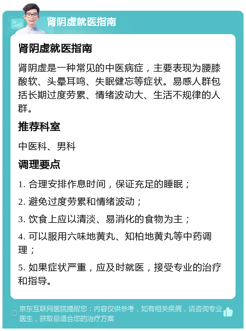 肾阴虚就医指南 肾阴虚就医指南 肾阴虚是一种常见的中医病症，主要表现为腰膝酸软、头晕耳鸣、失眠健忘等症状。易感人群包括长期过度劳累、情绪波动大、生活不规律的人群。 推荐科室 中医科、男科 调理要点 1. 合理安排作息时间，保证充足的睡眠； 2. 避免过度劳累和情绪波动； 3. 饮食上应以清淡、易消化的食物为主； 4. 可以服用六味地黄丸、知柏地黄丸等中药调理； 5. 如果症状严重，应及时就医，接受专业的治疗和指导。