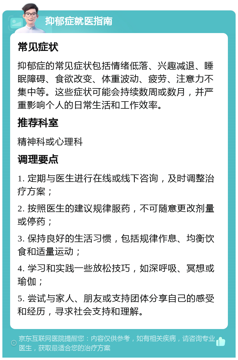 抑郁症就医指南 常见症状 抑郁症的常见症状包括情绪低落、兴趣减退、睡眠障碍、食欲改变、体重波动、疲劳、注意力不集中等。这些症状可能会持续数周或数月，并严重影响个人的日常生活和工作效率。 推荐科室 精神科或心理科 调理要点 1. 定期与医生进行在线或线下咨询，及时调整治疗方案； 2. 按照医生的建议规律服药，不可随意更改剂量或停药； 3. 保持良好的生活习惯，包括规律作息、均衡饮食和适量运动； 4. 学习和实践一些放松技巧，如深呼吸、冥想或瑜伽； 5. 尝试与家人、朋友或支持团体分享自己的感受和经历，寻求社会支持和理解。