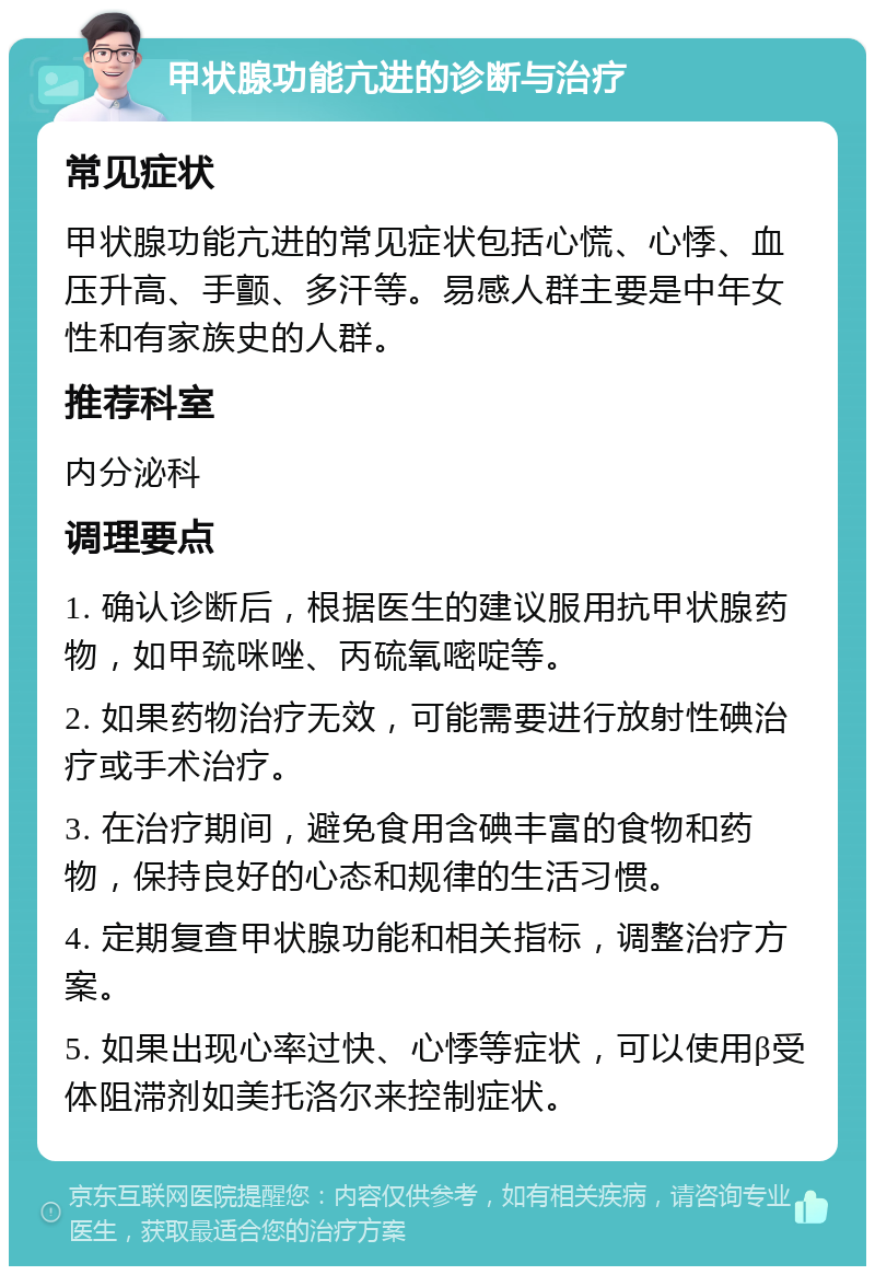 甲状腺功能亢进的诊断与治疗 常见症状 甲状腺功能亢进的常见症状包括心慌、心悸、血压升高、手颤、多汗等。易感人群主要是中年女性和有家族史的人群。 推荐科室 内分泌科 调理要点 1. 确认诊断后，根据医生的建议服用抗甲状腺药物，如甲巯咪唑、丙硫氧嘧啶等。 2. 如果药物治疗无效，可能需要进行放射性碘治疗或手术治疗。 3. 在治疗期间，避免食用含碘丰富的食物和药物，保持良好的心态和规律的生活习惯。 4. 定期复查甲状腺功能和相关指标，调整治疗方案。 5. 如果出现心率过快、心悸等症状，可以使用β受体阻滞剂如美托洛尔来控制症状。