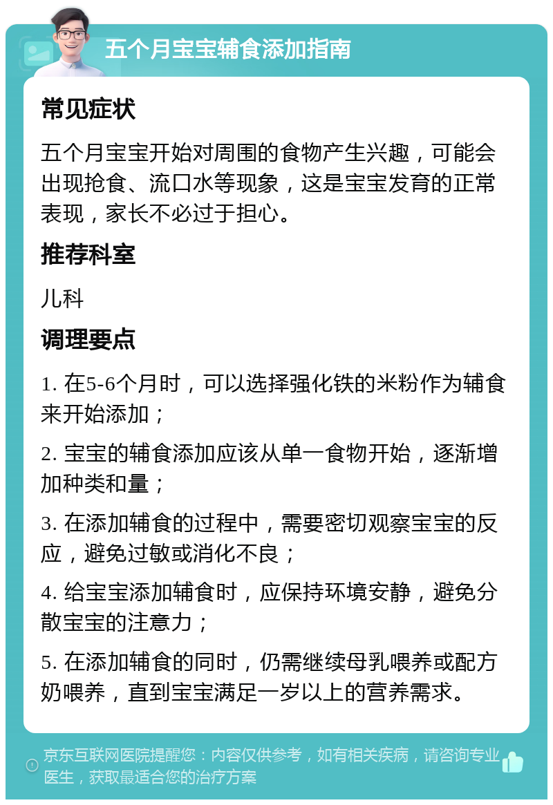 五个月宝宝辅食添加指南 常见症状 五个月宝宝开始对周围的食物产生兴趣，可能会出现抢食、流口水等现象，这是宝宝发育的正常表现，家长不必过于担心。 推荐科室 儿科 调理要点 1. 在5-6个月时，可以选择强化铁的米粉作为辅食来开始添加； 2. 宝宝的辅食添加应该从单一食物开始，逐渐增加种类和量； 3. 在添加辅食的过程中，需要密切观察宝宝的反应，避免过敏或消化不良； 4. 给宝宝添加辅食时，应保持环境安静，避免分散宝宝的注意力； 5. 在添加辅食的同时，仍需继续母乳喂养或配方奶喂养，直到宝宝满足一岁以上的营养需求。