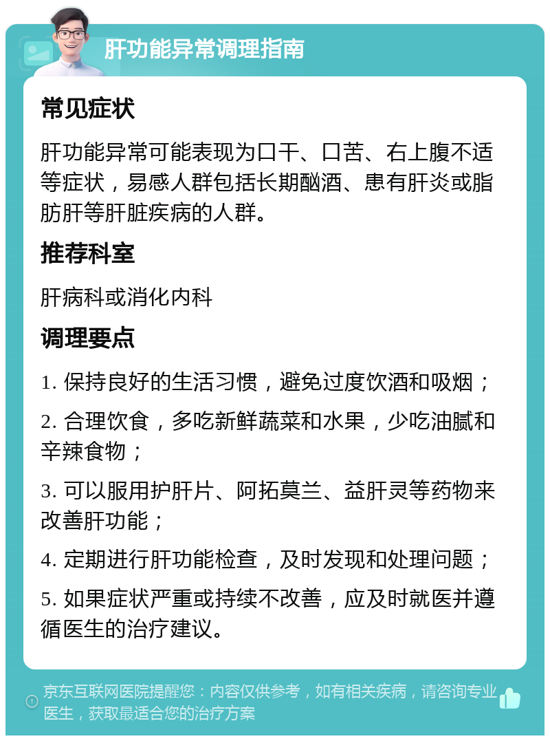 肝功能异常调理指南 常见症状 肝功能异常可能表现为口干、口苦、右上腹不适等症状，易感人群包括长期酗酒、患有肝炎或脂肪肝等肝脏疾病的人群。 推荐科室 肝病科或消化内科 调理要点 1. 保持良好的生活习惯，避免过度饮酒和吸烟； 2. 合理饮食，多吃新鲜蔬菜和水果，少吃油腻和辛辣食物； 3. 可以服用护肝片、阿拓莫兰、益肝灵等药物来改善肝功能； 4. 定期进行肝功能检查，及时发现和处理问题； 5. 如果症状严重或持续不改善，应及时就医并遵循医生的治疗建议。