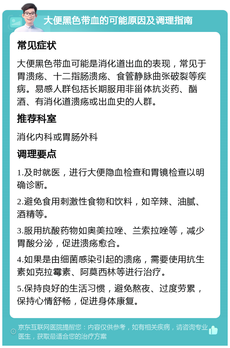 大便黑色带血的可能原因及调理指南 常见症状 大便黑色带血可能是消化道出血的表现，常见于胃溃疡、十二指肠溃疡、食管静脉曲张破裂等疾病。易感人群包括长期服用非甾体抗炎药、酗酒、有消化道溃疡或出血史的人群。 推荐科室 消化内科或胃肠外科 调理要点 1.及时就医，进行大便隐血检查和胃镜检查以明确诊断。 2.避免食用刺激性食物和饮料，如辛辣、油腻、酒精等。 3.服用抗酸药物如奥美拉唑、兰索拉唑等，减少胃酸分泌，促进溃疡愈合。 4.如果是由细菌感染引起的溃疡，需要使用抗生素如克拉霉素、阿莫西林等进行治疗。 5.保持良好的生活习惯，避免熬夜、过度劳累，保持心情舒畅，促进身体康复。