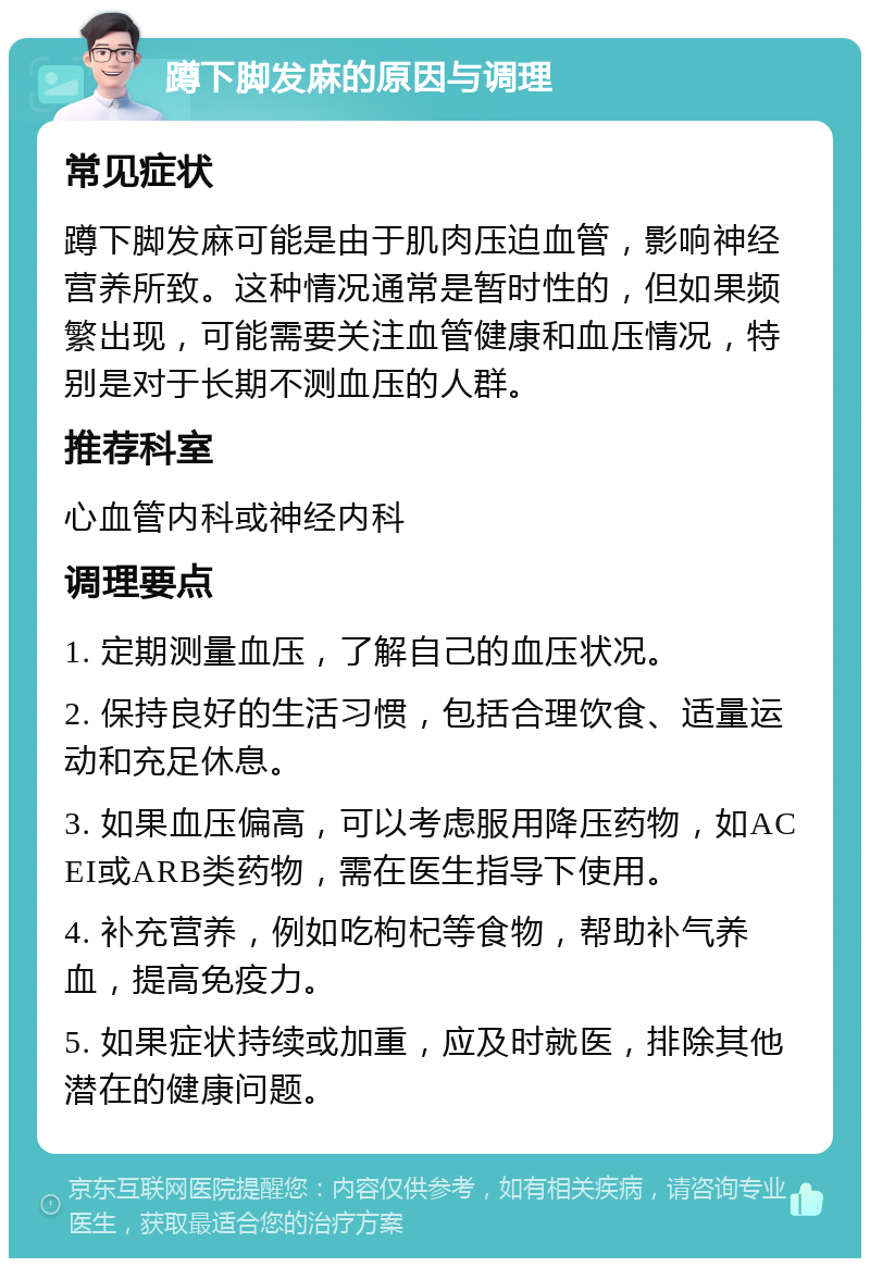 蹲下脚发麻的原因与调理 常见症状 蹲下脚发麻可能是由于肌肉压迫血管，影响神经营养所致。这种情况通常是暂时性的，但如果频繁出现，可能需要关注血管健康和血压情况，特别是对于长期不测血压的人群。 推荐科室 心血管内科或神经内科 调理要点 1. 定期测量血压，了解自己的血压状况。 2. 保持良好的生活习惯，包括合理饮食、适量运动和充足休息。 3. 如果血压偏高，可以考虑服用降压药物，如ACEI或ARB类药物，需在医生指导下使用。 4. 补充营养，例如吃枸杞等食物，帮助补气养血，提高免疫力。 5. 如果症状持续或加重，应及时就医，排除其他潜在的健康问题。