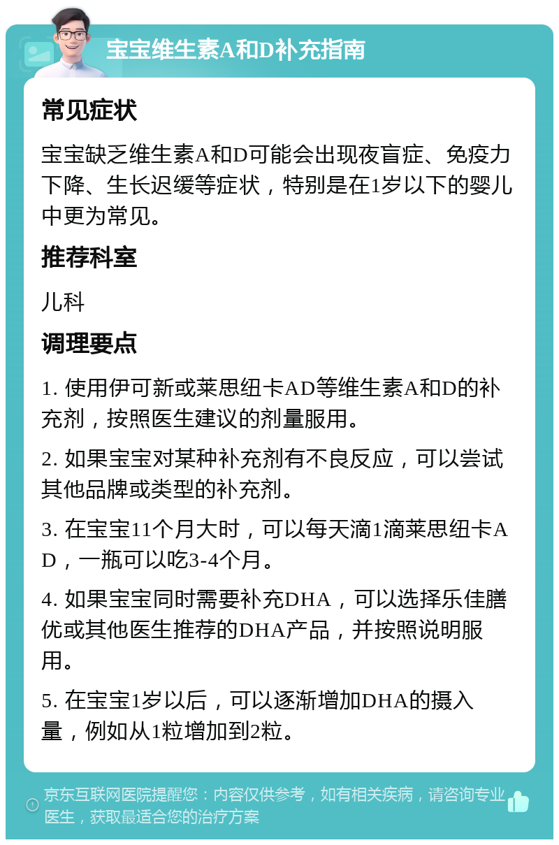 宝宝维生素A和D补充指南 常见症状 宝宝缺乏维生素A和D可能会出现夜盲症、免疫力下降、生长迟缓等症状，特别是在1岁以下的婴儿中更为常见。 推荐科室 儿科 调理要点 1. 使用伊可新或莱思纽卡AD等维生素A和D的补充剂，按照医生建议的剂量服用。 2. 如果宝宝对某种补充剂有不良反应，可以尝试其他品牌或类型的补充剂。 3. 在宝宝11个月大时，可以每天滴1滴莱思纽卡AD，一瓶可以吃3-4个月。 4. 如果宝宝同时需要补充DHA，可以选择乐佳膳优或其他医生推荐的DHA产品，并按照说明服用。 5. 在宝宝1岁以后，可以逐渐增加DHA的摄入量，例如从1粒增加到2粒。