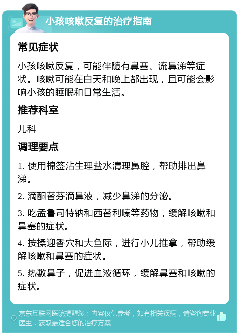 小孩咳嗽反复的治疗指南 常见症状 小孩咳嗽反复，可能伴随有鼻塞、流鼻涕等症状。咳嗽可能在白天和晚上都出现，且可能会影响小孩的睡眠和日常生活。 推荐科室 儿科 调理要点 1. 使用棉签沾生理盐水清理鼻腔，帮助排出鼻涕。 2. 滴酮替芬滴鼻液，减少鼻涕的分泌。 3. 吃孟鲁司特钠和西替利嗪等药物，缓解咳嗽和鼻塞的症状。 4. 按揉迎香穴和大鱼际，进行小儿推拿，帮助缓解咳嗽和鼻塞的症状。 5. 热敷鼻子，促进血液循环，缓解鼻塞和咳嗽的症状。