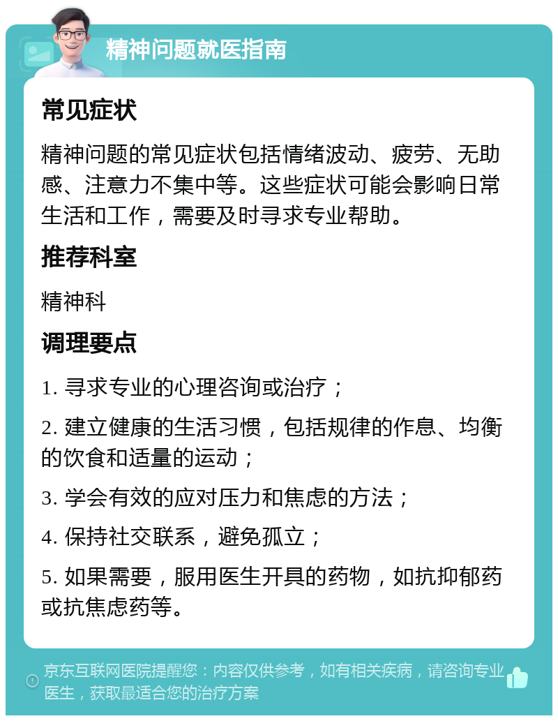 精神问题就医指南 常见症状 精神问题的常见症状包括情绪波动、疲劳、无助感、注意力不集中等。这些症状可能会影响日常生活和工作，需要及时寻求专业帮助。 推荐科室 精神科 调理要点 1. 寻求专业的心理咨询或治疗； 2. 建立健康的生活习惯，包括规律的作息、均衡的饮食和适量的运动； 3. 学会有效的应对压力和焦虑的方法； 4. 保持社交联系，避免孤立； 5. 如果需要，服用医生开具的药物，如抗抑郁药或抗焦虑药等。