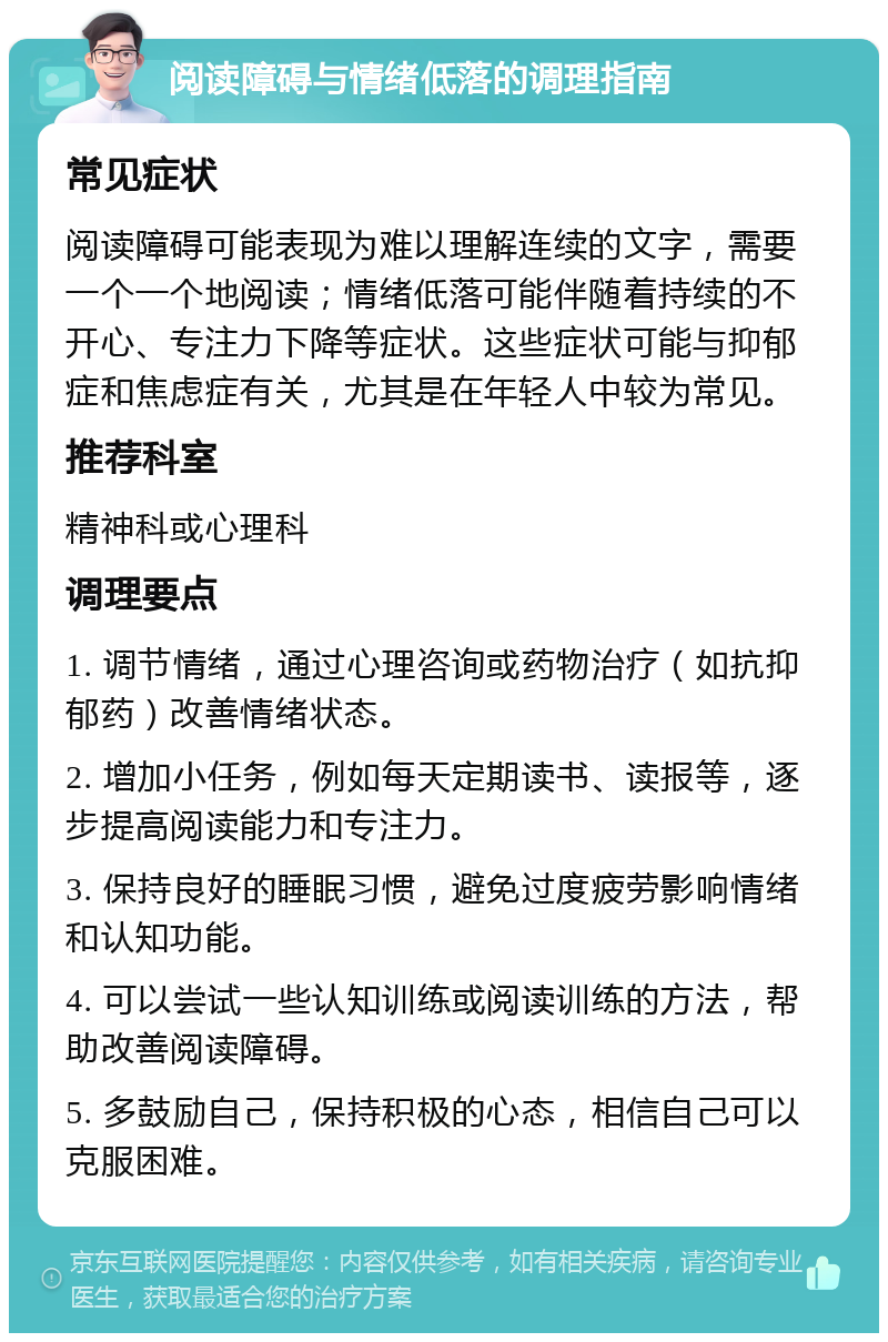 阅读障碍与情绪低落的调理指南 常见症状 阅读障碍可能表现为难以理解连续的文字，需要一个一个地阅读；情绪低落可能伴随着持续的不开心、专注力下降等症状。这些症状可能与抑郁症和焦虑症有关，尤其是在年轻人中较为常见。 推荐科室 精神科或心理科 调理要点 1. 调节情绪，通过心理咨询或药物治疗（如抗抑郁药）改善情绪状态。 2. 增加小任务，例如每天定期读书、读报等，逐步提高阅读能力和专注力。 3. 保持良好的睡眠习惯，避免过度疲劳影响情绪和认知功能。 4. 可以尝试一些认知训练或阅读训练的方法，帮助改善阅读障碍。 5. 多鼓励自己，保持积极的心态，相信自己可以克服困难。