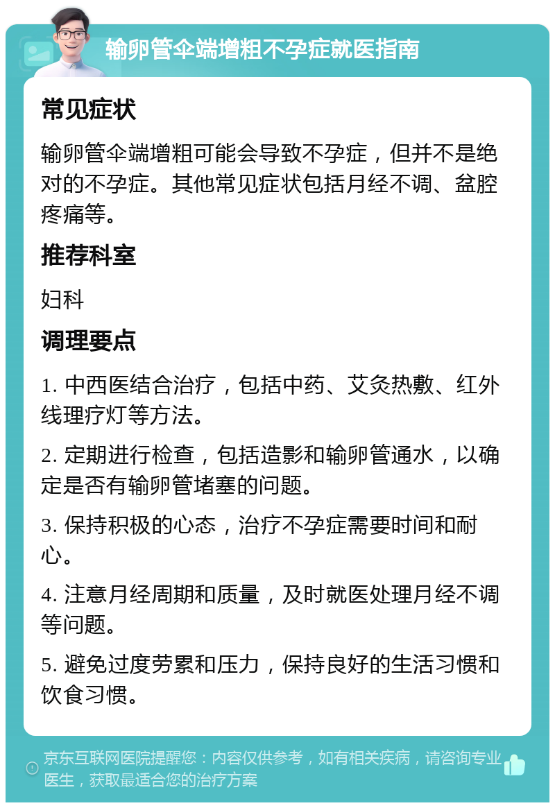 输卵管伞端增粗不孕症就医指南 常见症状 输卵管伞端增粗可能会导致不孕症，但并不是绝对的不孕症。其他常见症状包括月经不调、盆腔疼痛等。 推荐科室 妇科 调理要点 1. 中西医结合治疗，包括中药、艾灸热敷、红外线理疗灯等方法。 2. 定期进行检查，包括造影和输卵管通水，以确定是否有输卵管堵塞的问题。 3. 保持积极的心态，治疗不孕症需要时间和耐心。 4. 注意月经周期和质量，及时就医处理月经不调等问题。 5. 避免过度劳累和压力，保持良好的生活习惯和饮食习惯。