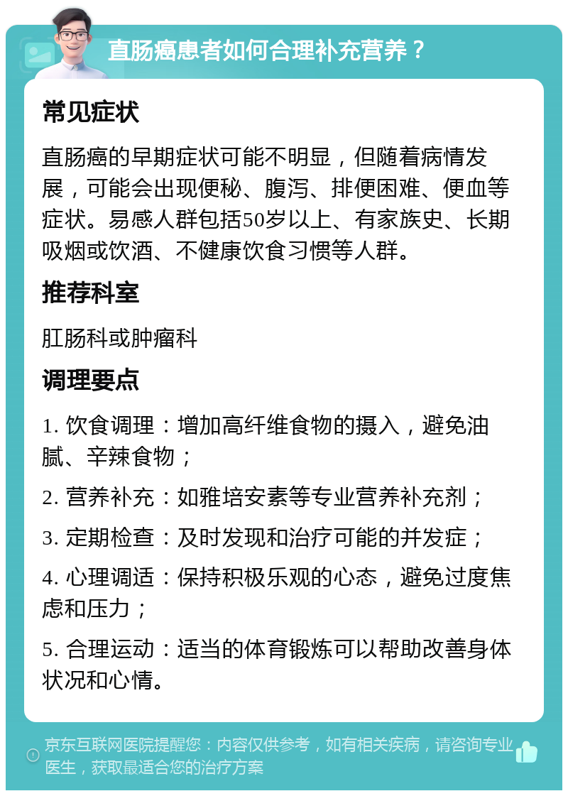 直肠癌患者如何合理补充营养？ 常见症状 直肠癌的早期症状可能不明显，但随着病情发展，可能会出现便秘、腹泻、排便困难、便血等症状。易感人群包括50岁以上、有家族史、长期吸烟或饮酒、不健康饮食习惯等人群。 推荐科室 肛肠科或肿瘤科 调理要点 1. 饮食调理：增加高纤维食物的摄入，避免油腻、辛辣食物； 2. 营养补充：如雅培安素等专业营养补充剂； 3. 定期检查：及时发现和治疗可能的并发症； 4. 心理调适：保持积极乐观的心态，避免过度焦虑和压力； 5. 合理运动：适当的体育锻炼可以帮助改善身体状况和心情。