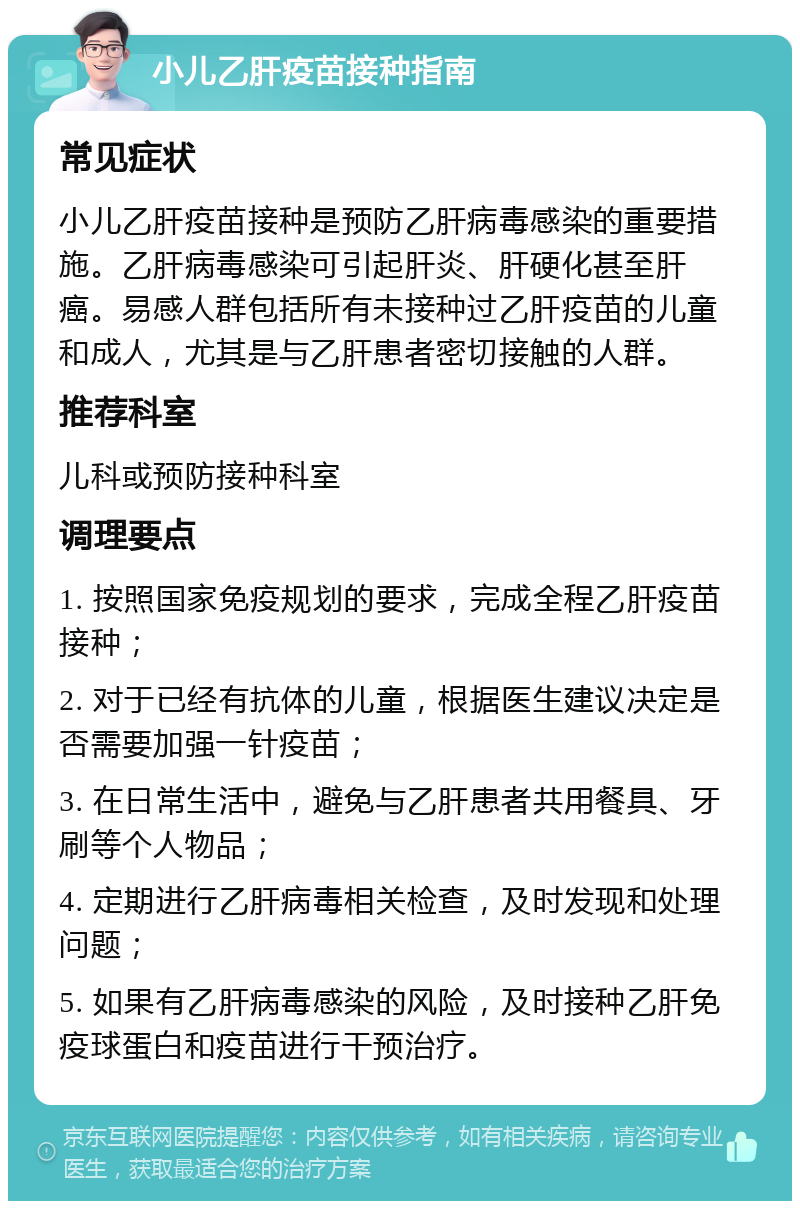 小儿乙肝疫苗接种指南 常见症状 小儿乙肝疫苗接种是预防乙肝病毒感染的重要措施。乙肝病毒感染可引起肝炎、肝硬化甚至肝癌。易感人群包括所有未接种过乙肝疫苗的儿童和成人，尤其是与乙肝患者密切接触的人群。 推荐科室 儿科或预防接种科室 调理要点 1. 按照国家免疫规划的要求，完成全程乙肝疫苗接种； 2. 对于已经有抗体的儿童，根据医生建议决定是否需要加强一针疫苗； 3. 在日常生活中，避免与乙肝患者共用餐具、牙刷等个人物品； 4. 定期进行乙肝病毒相关检查，及时发现和处理问题； 5. 如果有乙肝病毒感染的风险，及时接种乙肝免疫球蛋白和疫苗进行干预治疗。