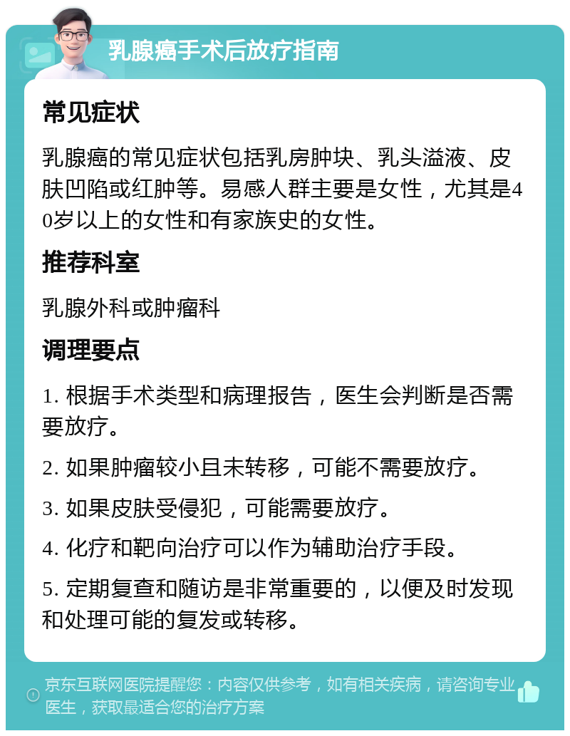 乳腺癌手术后放疗指南 常见症状 乳腺癌的常见症状包括乳房肿块、乳头溢液、皮肤凹陷或红肿等。易感人群主要是女性，尤其是40岁以上的女性和有家族史的女性。 推荐科室 乳腺外科或肿瘤科 调理要点 1. 根据手术类型和病理报告，医生会判断是否需要放疗。 2. 如果肿瘤较小且未转移，可能不需要放疗。 3. 如果皮肤受侵犯，可能需要放疗。 4. 化疗和靶向治疗可以作为辅助治疗手段。 5. 定期复查和随访是非常重要的，以便及时发现和处理可能的复发或转移。