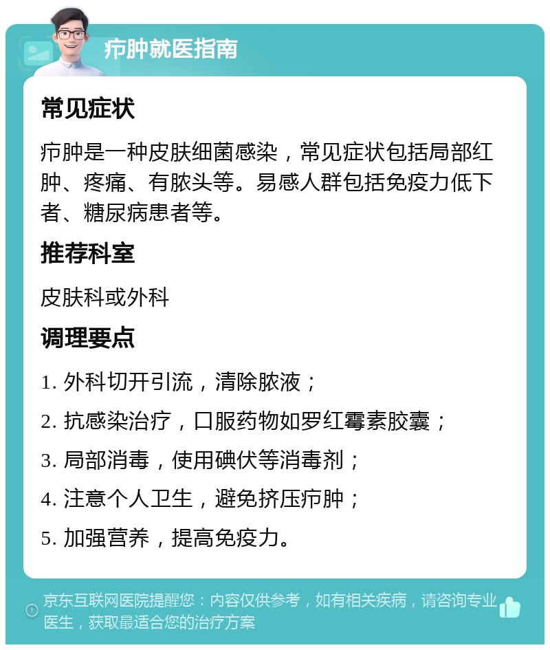 疖肿就医指南 常见症状 疖肿是一种皮肤细菌感染，常见症状包括局部红肿、疼痛、有脓头等。易感人群包括免疫力低下者、糖尿病患者等。 推荐科室 皮肤科或外科 调理要点 1. 外科切开引流，清除脓液； 2. 抗感染治疗，口服药物如罗红霉素胶囊； 3. 局部消毒，使用碘伏等消毒剂； 4. 注意个人卫生，避免挤压疖肿； 5. 加强营养，提高免疫力。