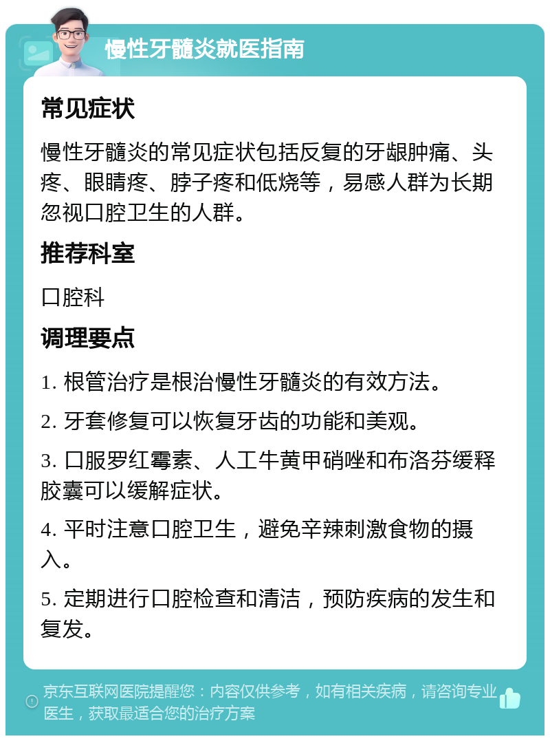 慢性牙髓炎就医指南 常见症状 慢性牙髓炎的常见症状包括反复的牙龈肿痛、头疼、眼睛疼、脖子疼和低烧等，易感人群为长期忽视口腔卫生的人群。 推荐科室 口腔科 调理要点 1. 根管治疗是根治慢性牙髓炎的有效方法。 2. 牙套修复可以恢复牙齿的功能和美观。 3. 口服罗红霉素、人工牛黄甲硝唑和布洛芬缓释胶囊可以缓解症状。 4. 平时注意口腔卫生，避免辛辣刺激食物的摄入。 5. 定期进行口腔检查和清洁，预防疾病的发生和复发。