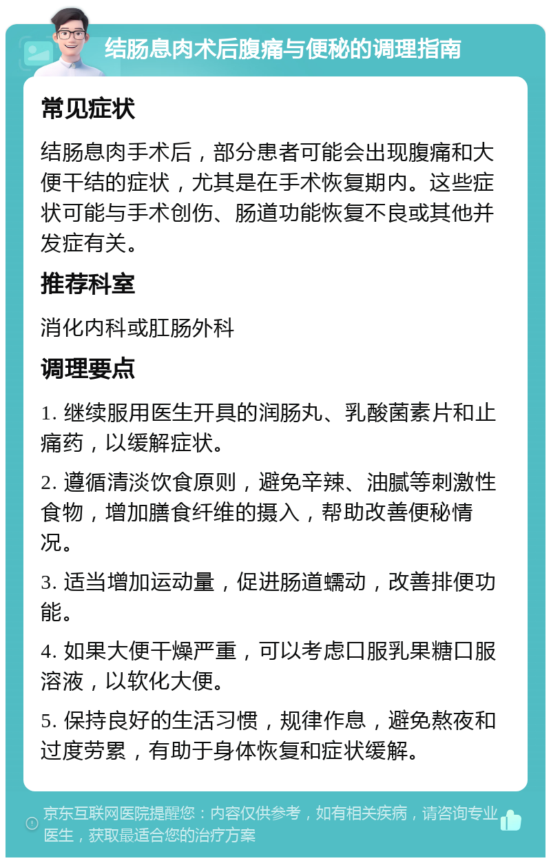 结肠息肉术后腹痛与便秘的调理指南 常见症状 结肠息肉手术后，部分患者可能会出现腹痛和大便干结的症状，尤其是在手术恢复期内。这些症状可能与手术创伤、肠道功能恢复不良或其他并发症有关。 推荐科室 消化内科或肛肠外科 调理要点 1. 继续服用医生开具的润肠丸、乳酸菌素片和止痛药，以缓解症状。 2. 遵循清淡饮食原则，避免辛辣、油腻等刺激性食物，增加膳食纤维的摄入，帮助改善便秘情况。 3. 适当增加运动量，促进肠道蠕动，改善排便功能。 4. 如果大便干燥严重，可以考虑口服乳果糖口服溶液，以软化大便。 5. 保持良好的生活习惯，规律作息，避免熬夜和过度劳累，有助于身体恢复和症状缓解。