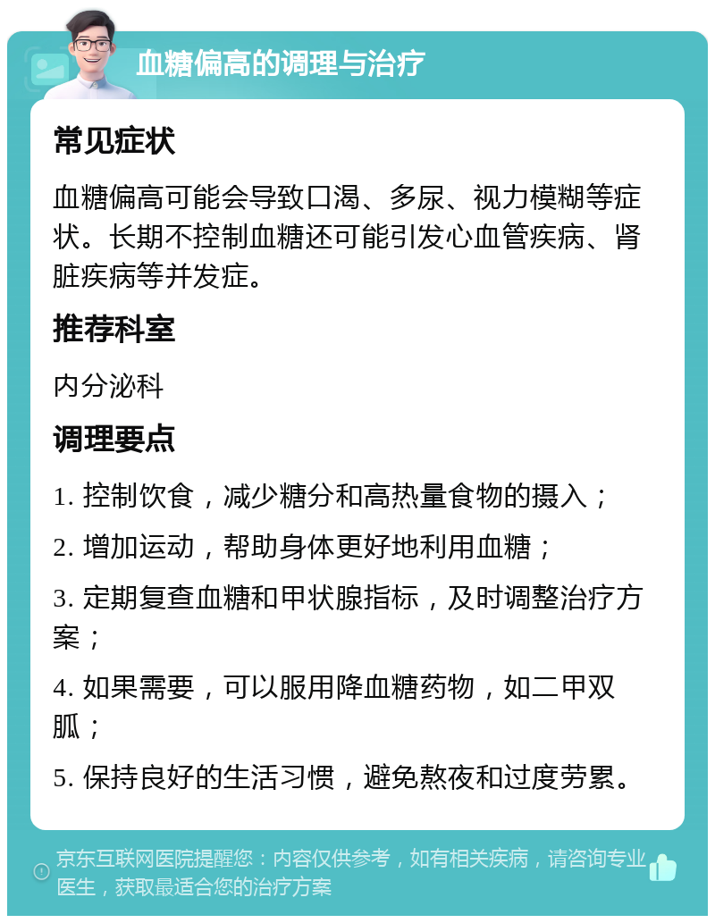 血糖偏高的调理与治疗 常见症状 血糖偏高可能会导致口渴、多尿、视力模糊等症状。长期不控制血糖还可能引发心血管疾病、肾脏疾病等并发症。 推荐科室 内分泌科 调理要点 1. 控制饮食，减少糖分和高热量食物的摄入； 2. 增加运动，帮助身体更好地利用血糖； 3. 定期复查血糖和甲状腺指标，及时调整治疗方案； 4. 如果需要，可以服用降血糖药物，如二甲双胍； 5. 保持良好的生活习惯，避免熬夜和过度劳累。