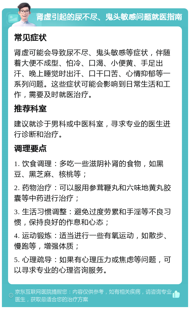 肾虚引起的尿不尽、鬼头敏感问题就医指南 常见症状 肾虚可能会导致尿不尽、鬼头敏感等症状，伴随着大便不成型、怕冷、口渴、小便黄、手足出汗、晚上睡觉时出汗、口干口苦、心情抑郁等一系列问题。这些症状可能会影响到日常生活和工作，需要及时就医治疗。 推荐科室 建议就诊于男科或中医科室，寻求专业的医生进行诊断和治疗。 调理要点 1. 饮食调理：多吃一些滋阴补肾的食物，如黑豆、黑芝麻、核桃等； 2. 药物治疗：可以服用参茸鞭丸和六味地黄丸胶囊等中药进行治疗； 3. 生活习惯调整：避免过度劳累和手淫等不良习惯，保持良好的作息和心态； 4. 运动锻炼：适当进行一些有氧运动，如散步、慢跑等，增强体质； 5. 心理疏导：如果有心理压力或焦虑等问题，可以寻求专业的心理咨询服务。