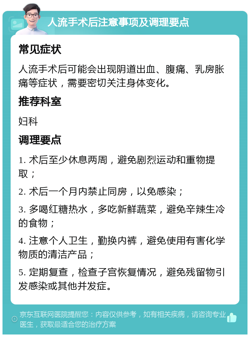 人流手术后注意事项及调理要点 常见症状 人流手术后可能会出现阴道出血、腹痛、乳房胀痛等症状，需要密切关注身体变化。 推荐科室 妇科 调理要点 1. 术后至少休息两周，避免剧烈运动和重物提取； 2. 术后一个月内禁止同房，以免感染； 3. 多喝红糖热水，多吃新鲜蔬菜，避免辛辣生冷的食物； 4. 注意个人卫生，勤换内裤，避免使用有害化学物质的清洁产品； 5. 定期复查，检查子宫恢复情况，避免残留物引发感染或其他并发症。