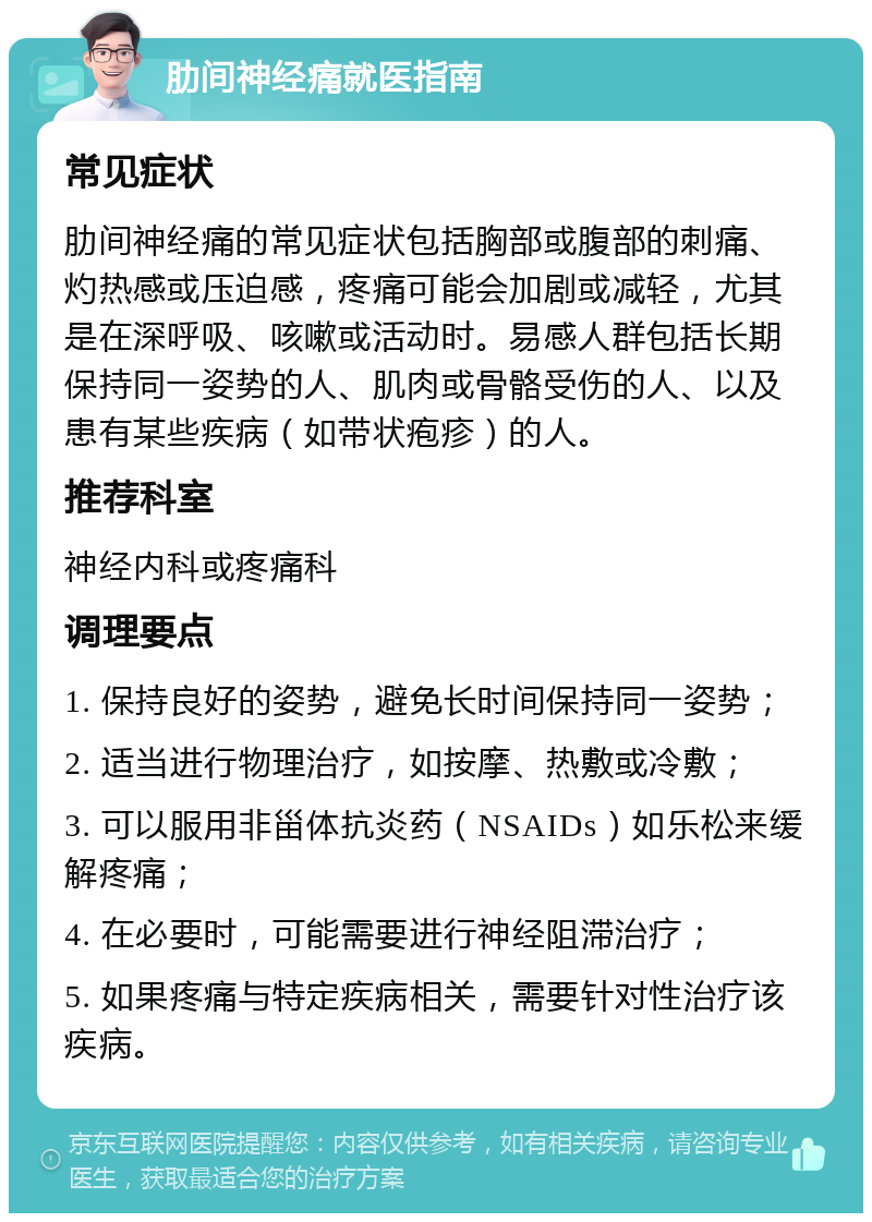 肋间神经痛就医指南 常见症状 肋间神经痛的常见症状包括胸部或腹部的刺痛、灼热感或压迫感，疼痛可能会加剧或减轻，尤其是在深呼吸、咳嗽或活动时。易感人群包括长期保持同一姿势的人、肌肉或骨骼受伤的人、以及患有某些疾病（如带状疱疹）的人。 推荐科室 神经内科或疼痛科 调理要点 1. 保持良好的姿势，避免长时间保持同一姿势； 2. 适当进行物理治疗，如按摩、热敷或冷敷； 3. 可以服用非甾体抗炎药（NSAIDs）如乐松来缓解疼痛； 4. 在必要时，可能需要进行神经阻滞治疗； 5. 如果疼痛与特定疾病相关，需要针对性治疗该疾病。