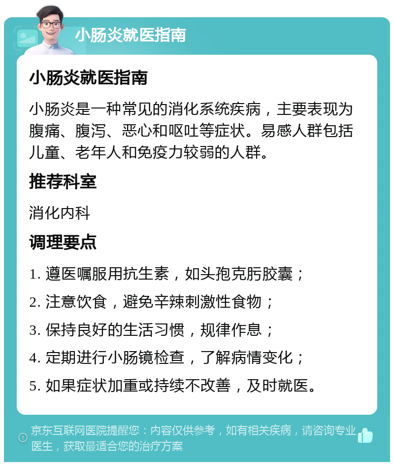 小肠炎就医指南 小肠炎就医指南 小肠炎是一种常见的消化系统疾病，主要表现为腹痛、腹泻、恶心和呕吐等症状。易感人群包括儿童、老年人和免疫力较弱的人群。 推荐科室 消化内科 调理要点 1. 遵医嘱服用抗生素，如头孢克肟胶囊； 2. 注意饮食，避免辛辣刺激性食物； 3. 保持良好的生活习惯，规律作息； 4. 定期进行小肠镜检查，了解病情变化； 5. 如果症状加重或持续不改善，及时就医。