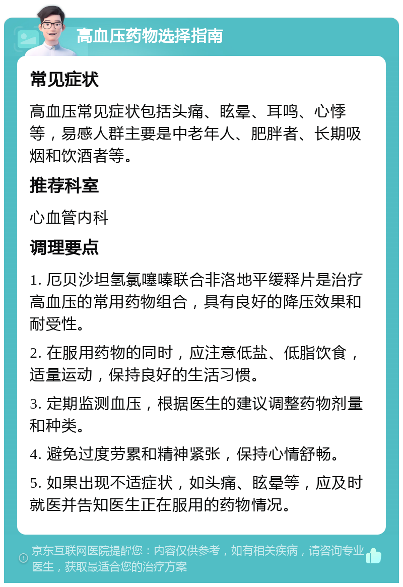 高血压药物选择指南 常见症状 高血压常见症状包括头痛、眩晕、耳鸣、心悸等，易感人群主要是中老年人、肥胖者、长期吸烟和饮酒者等。 推荐科室 心血管内科 调理要点 1. 厄贝沙坦氢氯噻嗪联合非洛地平缓释片是治疗高血压的常用药物组合，具有良好的降压效果和耐受性。 2. 在服用药物的同时，应注意低盐、低脂饮食，适量运动，保持良好的生活习惯。 3. 定期监测血压，根据医生的建议调整药物剂量和种类。 4. 避免过度劳累和精神紧张，保持心情舒畅。 5. 如果出现不适症状，如头痛、眩晕等，应及时就医并告知医生正在服用的药物情况。