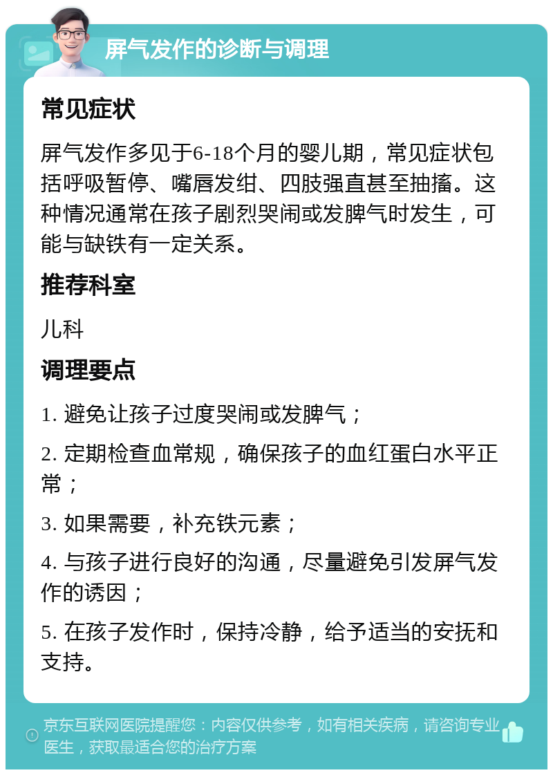 屏气发作的诊断与调理 常见症状 屏气发作多见于6-18个月的婴儿期，常见症状包括呼吸暂停、嘴唇发绀、四肢强直甚至抽搐。这种情况通常在孩子剧烈哭闹或发脾气时发生，可能与缺铁有一定关系。 推荐科室 儿科 调理要点 1. 避免让孩子过度哭闹或发脾气； 2. 定期检查血常规，确保孩子的血红蛋白水平正常； 3. 如果需要，补充铁元素； 4. 与孩子进行良好的沟通，尽量避免引发屏气发作的诱因； 5. 在孩子发作时，保持冷静，给予适当的安抚和支持。