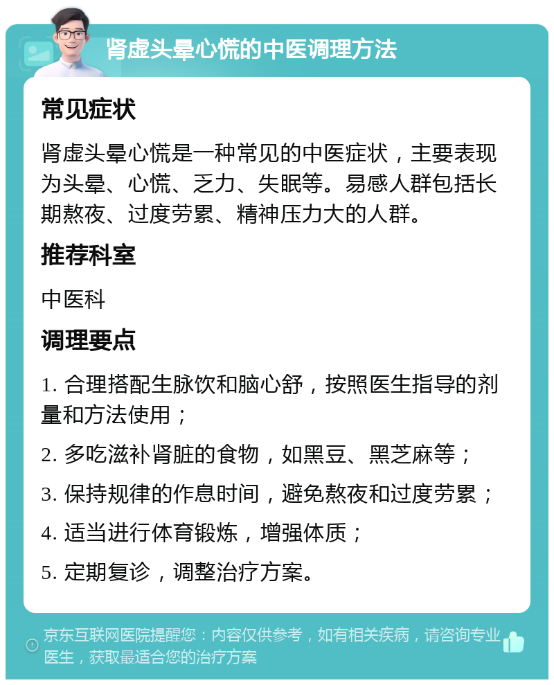 肾虚头晕心慌的中医调理方法 常见症状 肾虚头晕心慌是一种常见的中医症状，主要表现为头晕、心慌、乏力、失眠等。易感人群包括长期熬夜、过度劳累、精神压力大的人群。 推荐科室 中医科 调理要点 1. 合理搭配生脉饮和脑心舒，按照医生指导的剂量和方法使用； 2. 多吃滋补肾脏的食物，如黑豆、黑芝麻等； 3. 保持规律的作息时间，避免熬夜和过度劳累； 4. 适当进行体育锻炼，增强体质； 5. 定期复诊，调整治疗方案。