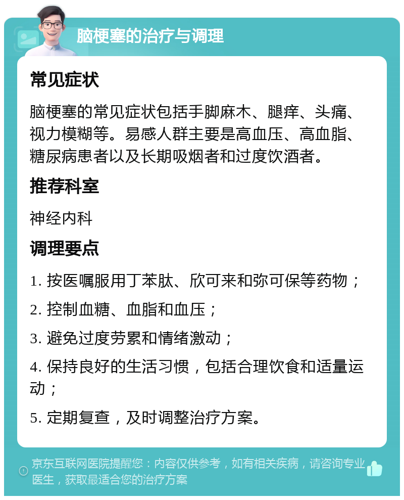 脑梗塞的治疗与调理 常见症状 脑梗塞的常见症状包括手脚麻木、腿痒、头痛、视力模糊等。易感人群主要是高血压、高血脂、糖尿病患者以及长期吸烟者和过度饮酒者。 推荐科室 神经内科 调理要点 1. 按医嘱服用丁苯肽、欣可来和弥可保等药物； 2. 控制血糖、血脂和血压； 3. 避免过度劳累和情绪激动； 4. 保持良好的生活习惯，包括合理饮食和适量运动； 5. 定期复查，及时调整治疗方案。