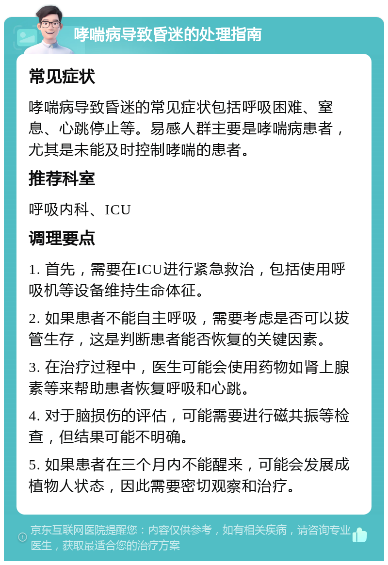 哮喘病导致昏迷的处理指南 常见症状 哮喘病导致昏迷的常见症状包括呼吸困难、窒息、心跳停止等。易感人群主要是哮喘病患者，尤其是未能及时控制哮喘的患者。 推荐科室 呼吸内科、ICU 调理要点 1. 首先，需要在ICU进行紧急救治，包括使用呼吸机等设备维持生命体征。 2. 如果患者不能自主呼吸，需要考虑是否可以拔管生存，这是判断患者能否恢复的关键因素。 3. 在治疗过程中，医生可能会使用药物如肾上腺素等来帮助患者恢复呼吸和心跳。 4. 对于脑损伤的评估，可能需要进行磁共振等检查，但结果可能不明确。 5. 如果患者在三个月内不能醒来，可能会发展成植物人状态，因此需要密切观察和治疗。