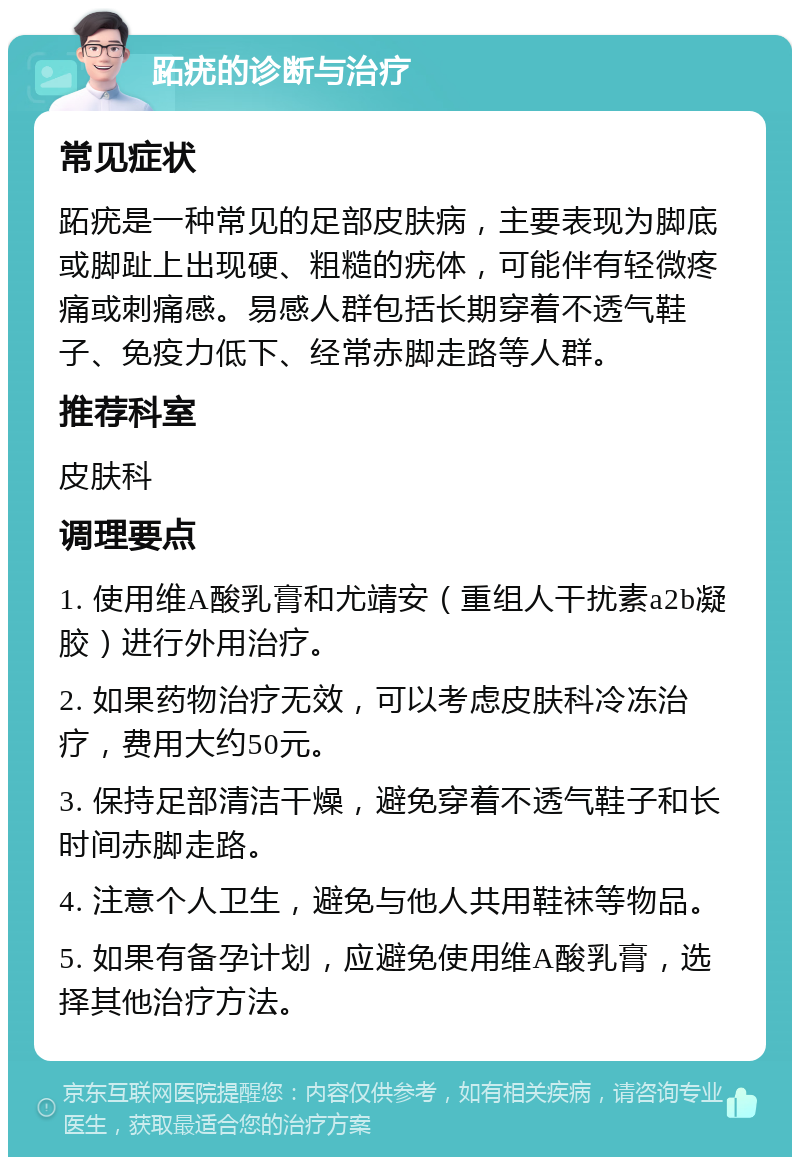 跖疣的诊断与治疗 常见症状 跖疣是一种常见的足部皮肤病，主要表现为脚底或脚趾上出现硬、粗糙的疣体，可能伴有轻微疼痛或刺痛感。易感人群包括长期穿着不透气鞋子、免疫力低下、经常赤脚走路等人群。 推荐科室 皮肤科 调理要点 1. 使用维A酸乳膏和尤靖安（重组人干扰素a2b凝胶）进行外用治疗。 2. 如果药物治疗无效，可以考虑皮肤科冷冻治疗，费用大约50元。 3. 保持足部清洁干燥，避免穿着不透气鞋子和长时间赤脚走路。 4. 注意个人卫生，避免与他人共用鞋袜等物品。 5. 如果有备孕计划，应避免使用维A酸乳膏，选择其他治疗方法。