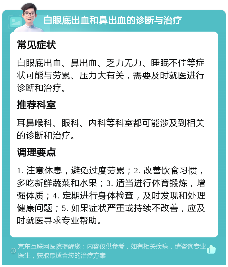 白眼底出血和鼻出血的诊断与治疗 常见症状 白眼底出血、鼻出血、乏力无力、睡眠不佳等症状可能与劳累、压力大有关，需要及时就医进行诊断和治疗。 推荐科室 耳鼻喉科、眼科、内科等科室都可能涉及到相关的诊断和治疗。 调理要点 1. 注意休息，避免过度劳累；2. 改善饮食习惯，多吃新鲜蔬菜和水果；3. 适当进行体育锻炼，增强体质；4. 定期进行身体检查，及时发现和处理健康问题；5. 如果症状严重或持续不改善，应及时就医寻求专业帮助。