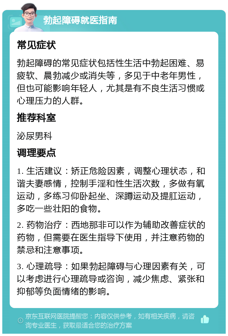 勃起障碍就医指南 常见症状 勃起障碍的常见症状包括性生活中勃起困难、易疲软、晨勃减少或消失等，多见于中老年男性，但也可能影响年轻人，尤其是有不良生活习惯或心理压力的人群。 推荐科室 泌尿男科 调理要点 1. 生活建议：矫正危险因素，调整心理状态，和谐夫妻感情，控制手淫和性生活次数，多做有氧运动，多练习仰卧起坐、深蹲运动及提肛运动，多吃一些壮阳的食物。 2. 药物治疗：西地那非可以作为辅助改善症状的药物，但需要在医生指导下使用，并注意药物的禁忌和注意事项。 3. 心理疏导：如果勃起障碍与心理因素有关，可以考虑进行心理疏导或咨询，减少焦虑、紧张和抑郁等负面情绪的影响。