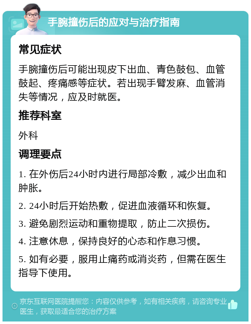 手腕撞伤后的应对与治疗指南 常见症状 手腕撞伤后可能出现皮下出血、青色鼓包、血管鼓起、疼痛感等症状。若出现手臂发麻、血管消失等情况，应及时就医。 推荐科室 外科 调理要点 1. 在外伤后24小时内进行局部冷敷，减少出血和肿胀。 2. 24小时后开始热敷，促进血液循环和恢复。 3. 避免剧烈运动和重物提取，防止二次损伤。 4. 注意休息，保持良好的心态和作息习惯。 5. 如有必要，服用止痛药或消炎药，但需在医生指导下使用。