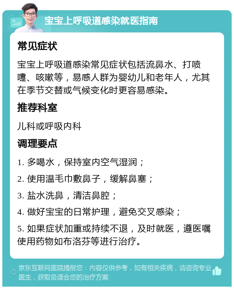 宝宝上呼吸道感染就医指南 常见症状 宝宝上呼吸道感染常见症状包括流鼻水、打喷嚏、咳嗽等，易感人群为婴幼儿和老年人，尤其在季节交替或气候变化时更容易感染。 推荐科室 儿科或呼吸内科 调理要点 1. 多喝水，保持室内空气湿润； 2. 使用温毛巾敷鼻子，缓解鼻塞； 3. 盐水洗鼻，清洁鼻腔； 4. 做好宝宝的日常护理，避免交叉感染； 5. 如果症状加重或持续不退，及时就医，遵医嘱使用药物如布洛芬等进行治疗。