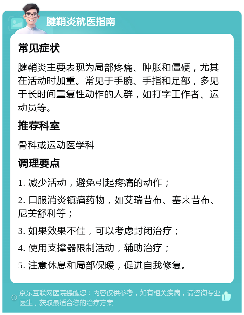 腱鞘炎就医指南 常见症状 腱鞘炎主要表现为局部疼痛、肿胀和僵硬，尤其在活动时加重。常见于手腕、手指和足部，多见于长时间重复性动作的人群，如打字工作者、运动员等。 推荐科室 骨科或运动医学科 调理要点 1. 减少活动，避免引起疼痛的动作； 2. 口服消炎镇痛药物，如艾瑞昔布、塞来昔布、尼美舒利等； 3. 如果效果不佳，可以考虑封闭治疗； 4. 使用支撑器限制活动，辅助治疗； 5. 注意休息和局部保暖，促进自我修复。