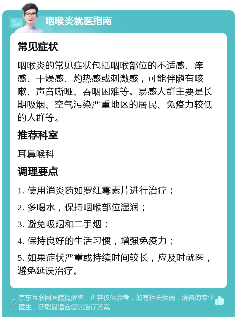 咽喉炎就医指南 常见症状 咽喉炎的常见症状包括咽喉部位的不适感、痒感、干燥感、灼热感或刺激感，可能伴随有咳嗽、声音嘶哑、吞咽困难等。易感人群主要是长期吸烟、空气污染严重地区的居民、免疫力较低的人群等。 推荐科室 耳鼻喉科 调理要点 1. 使用消炎药如罗红霉素片进行治疗； 2. 多喝水，保持咽喉部位湿润； 3. 避免吸烟和二手烟； 4. 保持良好的生活习惯，增强免疫力； 5. 如果症状严重或持续时间较长，应及时就医，避免延误治疗。