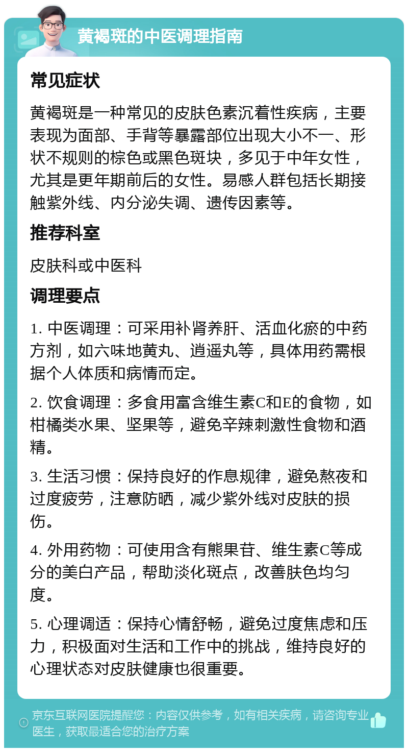 黄褐斑的中医调理指南 常见症状 黄褐斑是一种常见的皮肤色素沉着性疾病，主要表现为面部、手背等暴露部位出现大小不一、形状不规则的棕色或黑色斑块，多见于中年女性，尤其是更年期前后的女性。易感人群包括长期接触紫外线、内分泌失调、遗传因素等。 推荐科室 皮肤科或中医科 调理要点 1. 中医调理：可采用补肾养肝、活血化瘀的中药方剂，如六味地黄丸、逍遥丸等，具体用药需根据个人体质和病情而定。 2. 饮食调理：多食用富含维生素C和E的食物，如柑橘类水果、坚果等，避免辛辣刺激性食物和酒精。 3. 生活习惯：保持良好的作息规律，避免熬夜和过度疲劳，注意防晒，减少紫外线对皮肤的损伤。 4. 外用药物：可使用含有熊果苷、维生素C等成分的美白产品，帮助淡化斑点，改善肤色均匀度。 5. 心理调适：保持心情舒畅，避免过度焦虑和压力，积极面对生活和工作中的挑战，维持良好的心理状态对皮肤健康也很重要。