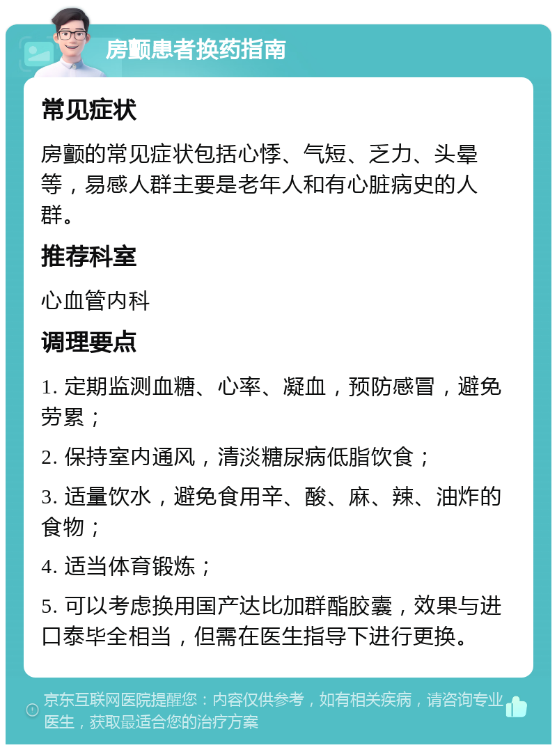 房颤患者换药指南 常见症状 房颤的常见症状包括心悸、气短、乏力、头晕等，易感人群主要是老年人和有心脏病史的人群。 推荐科室 心血管内科 调理要点 1. 定期监测血糖、心率、凝血，预防感冒，避免劳累； 2. 保持室内通风，清淡糖尿病低脂饮食； 3. 适量饮水，避免食用辛、酸、麻、辣、油炸的食物； 4. 适当体育锻炼； 5. 可以考虑换用国产达比加群酯胶囊，效果与进口泰毕全相当，但需在医生指导下进行更换。