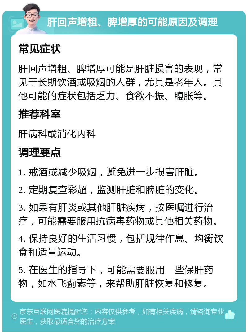 肝回声增粗、脾增厚的可能原因及调理 常见症状 肝回声增粗、脾增厚可能是肝脏损害的表现，常见于长期饮酒或吸烟的人群，尤其是老年人。其他可能的症状包括乏力、食欲不振、腹胀等。 推荐科室 肝病科或消化内科 调理要点 1. 戒酒或减少吸烟，避免进一步损害肝脏。 2. 定期复查彩超，监测肝脏和脾脏的变化。 3. 如果有肝炎或其他肝脏疾病，按医嘱进行治疗，可能需要服用抗病毒药物或其他相关药物。 4. 保持良好的生活习惯，包括规律作息、均衡饮食和适量运动。 5. 在医生的指导下，可能需要服用一些保肝药物，如水飞蓟素等，来帮助肝脏恢复和修复。