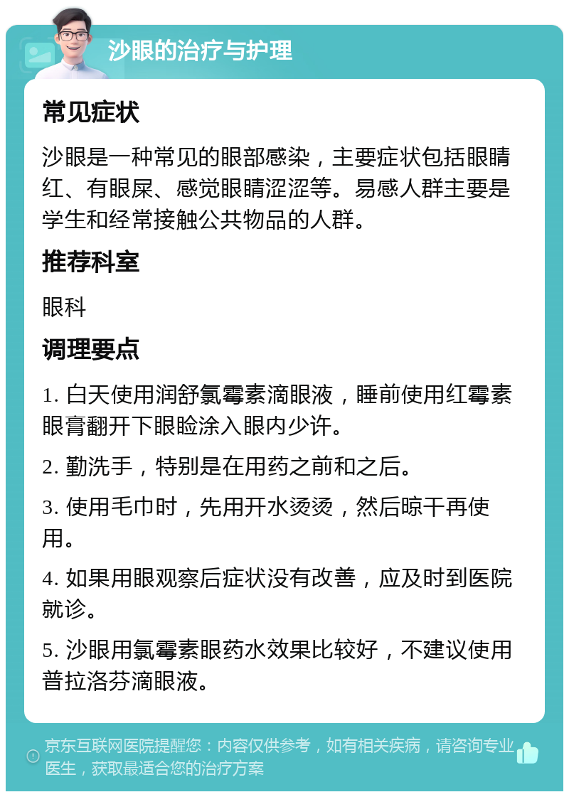 沙眼的治疗与护理 常见症状 沙眼是一种常见的眼部感染，主要症状包括眼睛红、有眼屎、感觉眼睛涩涩等。易感人群主要是学生和经常接触公共物品的人群。 推荐科室 眼科 调理要点 1. 白天使用润舒氯霉素滴眼液，睡前使用红霉素眼膏翻开下眼睑涂入眼内少许。 2. 勤洗手，特别是在用药之前和之后。 3. 使用毛巾时，先用开水烫烫，然后晾干再使用。 4. 如果用眼观察后症状没有改善，应及时到医院就诊。 5. 沙眼用氯霉素眼药水效果比较好，不建议使用普拉洛芬滴眼液。