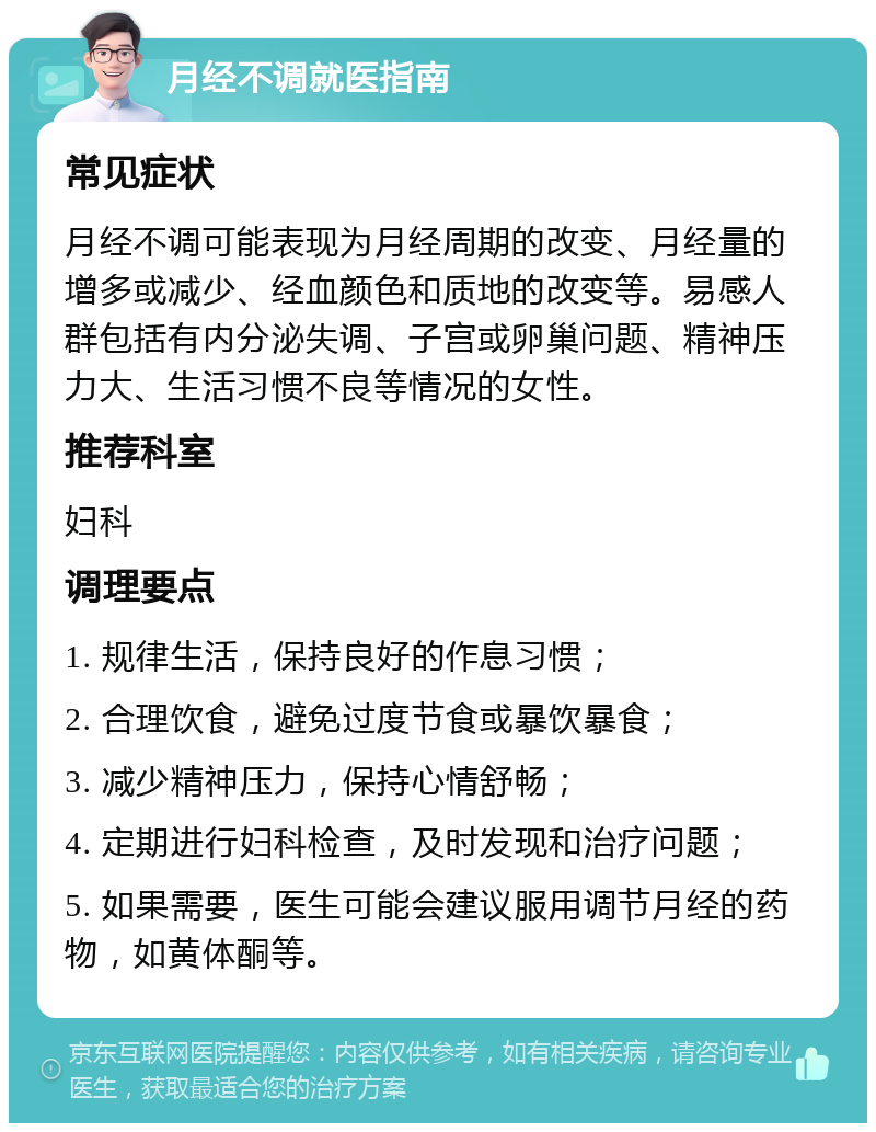 月经不调就医指南 常见症状 月经不调可能表现为月经周期的改变、月经量的增多或减少、经血颜色和质地的改变等。易感人群包括有内分泌失调、子宫或卵巢问题、精神压力大、生活习惯不良等情况的女性。 推荐科室 妇科 调理要点 1. 规律生活，保持良好的作息习惯； 2. 合理饮食，避免过度节食或暴饮暴食； 3. 减少精神压力，保持心情舒畅； 4. 定期进行妇科检查，及时发现和治疗问题； 5. 如果需要，医生可能会建议服用调节月经的药物，如黄体酮等。