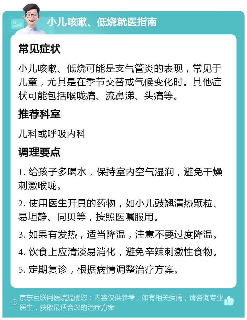 小儿咳嗽、低烧就医指南 常见症状 小儿咳嗽、低烧可能是支气管炎的表现，常见于儿童，尤其是在季节交替或气候变化时。其他症状可能包括喉咙痛、流鼻涕、头痛等。 推荐科室 儿科或呼吸内科 调理要点 1. 给孩子多喝水，保持室内空气湿润，避免干燥刺激喉咙。 2. 使用医生开具的药物，如小儿豉翘清热颗粒、易坦静、同贝等，按照医嘱服用。 3. 如果有发热，适当降温，注意不要过度降温。 4. 饮食上应清淡易消化，避免辛辣刺激性食物。 5. 定期复诊，根据病情调整治疗方案。