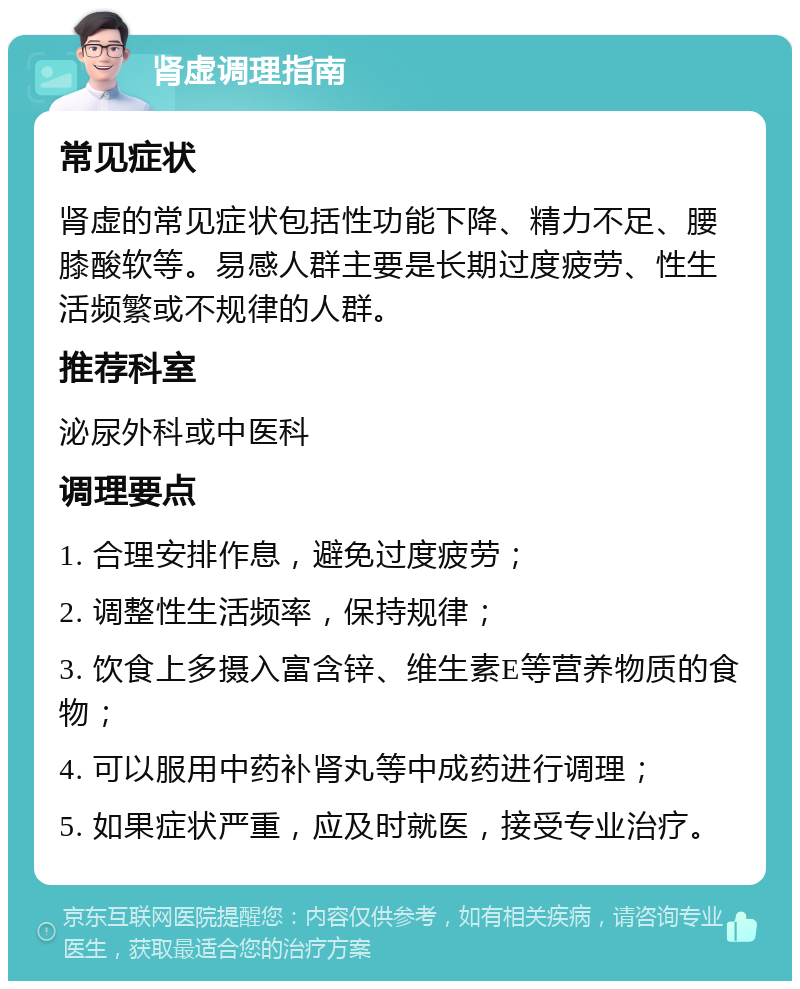 肾虚调理指南 常见症状 肾虚的常见症状包括性功能下降、精力不足、腰膝酸软等。易感人群主要是长期过度疲劳、性生活频繁或不规律的人群。 推荐科室 泌尿外科或中医科 调理要点 1. 合理安排作息，避免过度疲劳； 2. 调整性生活频率，保持规律； 3. 饮食上多摄入富含锌、维生素E等营养物质的食物； 4. 可以服用中药补肾丸等中成药进行调理； 5. 如果症状严重，应及时就医，接受专业治疗。