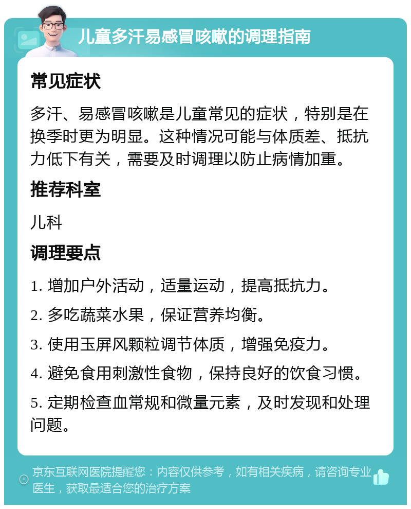 儿童多汗易感冒咳嗽的调理指南 常见症状 多汗、易感冒咳嗽是儿童常见的症状，特别是在换季时更为明显。这种情况可能与体质差、抵抗力低下有关，需要及时调理以防止病情加重。 推荐科室 儿科 调理要点 1. 增加户外活动，适量运动，提高抵抗力。 2. 多吃蔬菜水果，保证营养均衡。 3. 使用玉屏风颗粒调节体质，增强免疫力。 4. 避免食用刺激性食物，保持良好的饮食习惯。 5. 定期检查血常规和微量元素，及时发现和处理问题。