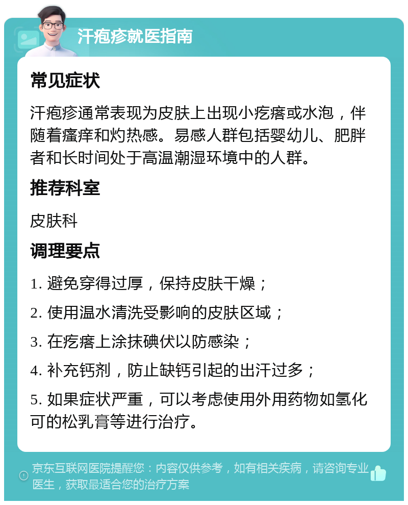 汗疱疹就医指南 常见症状 汗疱疹通常表现为皮肤上出现小疙瘩或水泡，伴随着瘙痒和灼热感。易感人群包括婴幼儿、肥胖者和长时间处于高温潮湿环境中的人群。 推荐科室 皮肤科 调理要点 1. 避免穿得过厚，保持皮肤干燥； 2. 使用温水清洗受影响的皮肤区域； 3. 在疙瘩上涂抹碘伏以防感染； 4. 补充钙剂，防止缺钙引起的出汗过多； 5. 如果症状严重，可以考虑使用外用药物如氢化可的松乳膏等进行治疗。