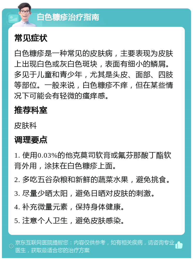 白色糠疹治疗指南 常见症状 白色糠疹是一种常见的皮肤病，主要表现为皮肤上出现白色或灰白色斑块，表面有细小的鳞屑。多见于儿童和青少年，尤其是头皮、面部、四肢等部位。一般来说，白色糠疹不痒，但在某些情况下可能会有轻微的瘙痒感。 推荐科室 皮肤科 调理要点 1. 使用0.03%的他克莫司软膏或氟芬那酸丁酯软膏外用，涂抹在白色糠疹上面。 2. 多吃五谷杂粮和新鲜的蔬菜水果，避免挑食。 3. 尽量少晒太阳，避免日晒对皮肤的刺激。 4. 补充微量元素，保持身体健康。 5. 注意个人卫生，避免皮肤感染。