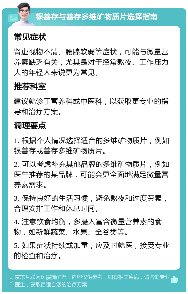 银善存与善存多维矿物质片选择指南 常见症状 肾虚视物不清、腰膝软弱等症状，可能与微量营养素缺乏有关，尤其是对于经常熬夜、工作压力大的年轻人来说更为常见。 推荐科室 建议就诊于营养科或中医科，以获取更专业的指导和治疗方案。 调理要点 1. 根据个人情况选择适合的多维矿物质片，例如银善存或善存多维矿物质片。 2. 可以考虑补充其他品牌的多维矿物质片，例如医生推荐的某品牌，可能会更全面地满足微量营养素需求。 3. 保持良好的生活习惯，避免熬夜和过度劳累，合理安排工作和休息时间。 4. 注意饮食均衡，多摄入富含微量营养素的食物，如新鲜蔬菜、水果、全谷类等。 5. 如果症状持续或加重，应及时就医，接受专业的检查和治疗。