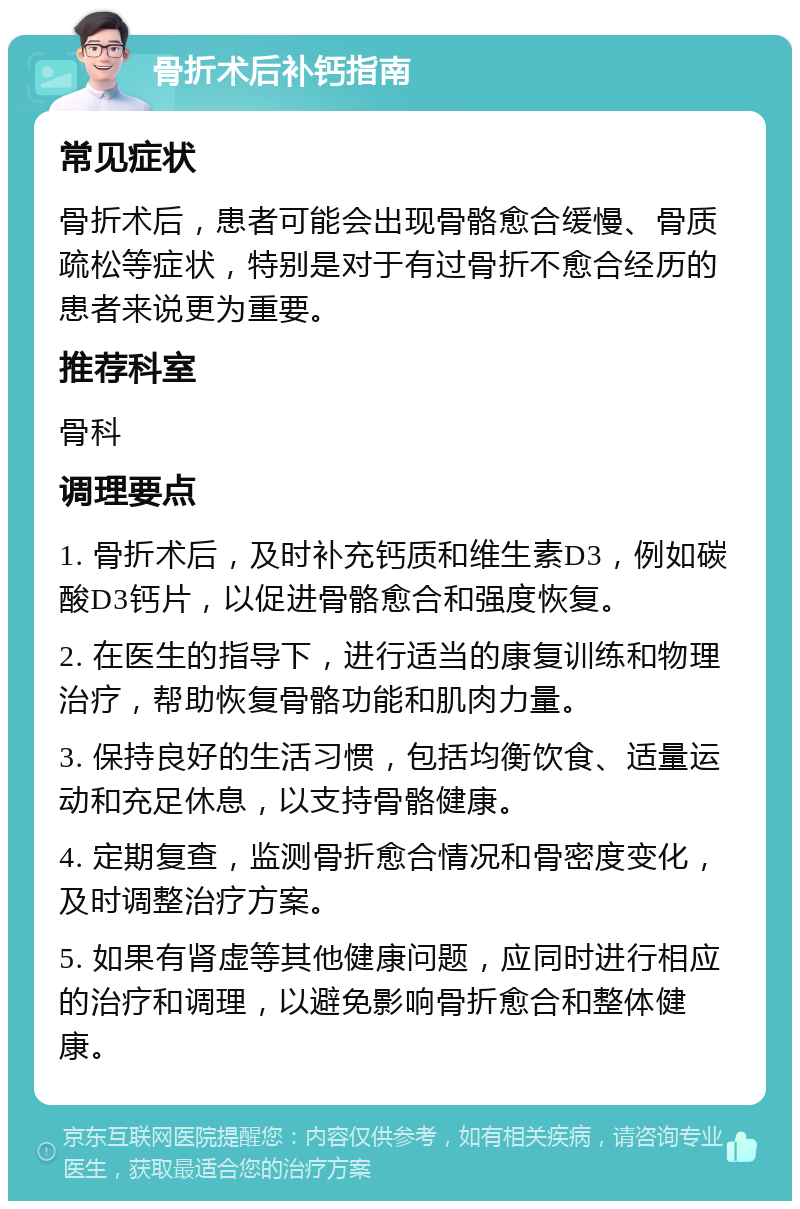 骨折术后补钙指南 常见症状 骨折术后，患者可能会出现骨骼愈合缓慢、骨质疏松等症状，特别是对于有过骨折不愈合经历的患者来说更为重要。 推荐科室 骨科 调理要点 1. 骨折术后，及时补充钙质和维生素D3，例如碳酸D3钙片，以促进骨骼愈合和强度恢复。 2. 在医生的指导下，进行适当的康复训练和物理治疗，帮助恢复骨骼功能和肌肉力量。 3. 保持良好的生活习惯，包括均衡饮食、适量运动和充足休息，以支持骨骼健康。 4. 定期复查，监测骨折愈合情况和骨密度变化，及时调整治疗方案。 5. 如果有肾虚等其他健康问题，应同时进行相应的治疗和调理，以避免影响骨折愈合和整体健康。