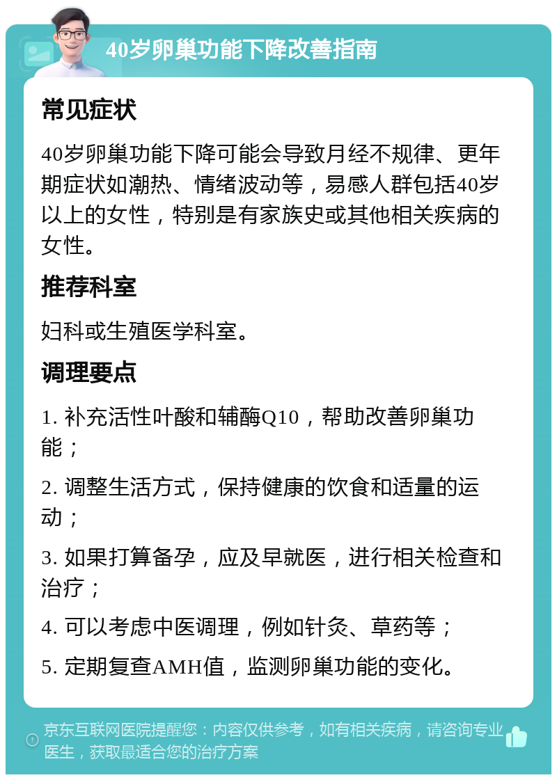 40岁卵巢功能下降改善指南 常见症状 40岁卵巢功能下降可能会导致月经不规律、更年期症状如潮热、情绪波动等，易感人群包括40岁以上的女性，特别是有家族史或其他相关疾病的女性。 推荐科室 妇科或生殖医学科室。 调理要点 1. 补充活性叶酸和辅酶Q10，帮助改善卵巢功能； 2. 调整生活方式，保持健康的饮食和适量的运动； 3. 如果打算备孕，应及早就医，进行相关检查和治疗； 4. 可以考虑中医调理，例如针灸、草药等； 5. 定期复查AMH值，监测卵巢功能的变化。