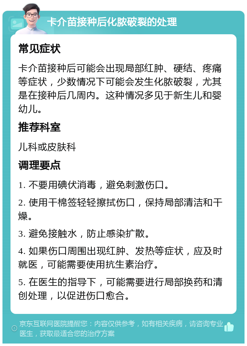 卡介苗接种后化脓破裂的处理 常见症状 卡介苗接种后可能会出现局部红肿、硬结、疼痛等症状，少数情况下可能会发生化脓破裂，尤其是在接种后几周内。这种情况多见于新生儿和婴幼儿。 推荐科室 儿科或皮肤科 调理要点 1. 不要用碘伏消毒，避免刺激伤口。 2. 使用干棉签轻轻擦拭伤口，保持局部清洁和干燥。 3. 避免接触水，防止感染扩散。 4. 如果伤口周围出现红肿、发热等症状，应及时就医，可能需要使用抗生素治疗。 5. 在医生的指导下，可能需要进行局部换药和清创处理，以促进伤口愈合。