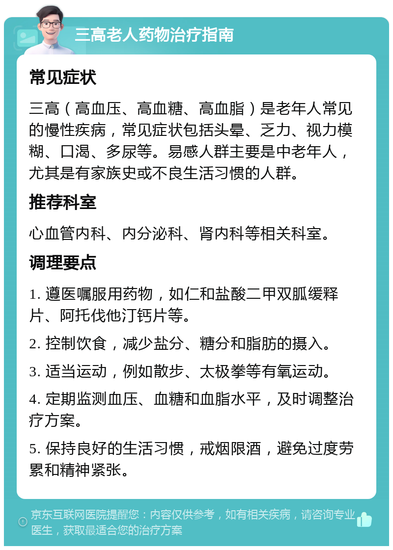 三高老人药物治疗指南 常见症状 三高（高血压、高血糖、高血脂）是老年人常见的慢性疾病，常见症状包括头晕、乏力、视力模糊、口渴、多尿等。易感人群主要是中老年人，尤其是有家族史或不良生活习惯的人群。 推荐科室 心血管内科、内分泌科、肾内科等相关科室。 调理要点 1. 遵医嘱服用药物，如仁和盐酸二甲双胍缓释片、阿托伐他汀钙片等。 2. 控制饮食，减少盐分、糖分和脂肪的摄入。 3. 适当运动，例如散步、太极拳等有氧运动。 4. 定期监测血压、血糖和血脂水平，及时调整治疗方案。 5. 保持良好的生活习惯，戒烟限酒，避免过度劳累和精神紧张。